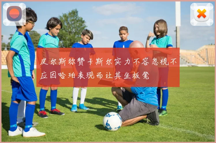 皮尔斯称赞卡斯尔实力不容忽视不应因哈珀表现而让其坐板凳