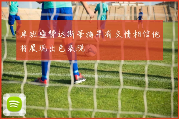 库班盛赞达斯蒂梅早有交情相信他将展现出色表现