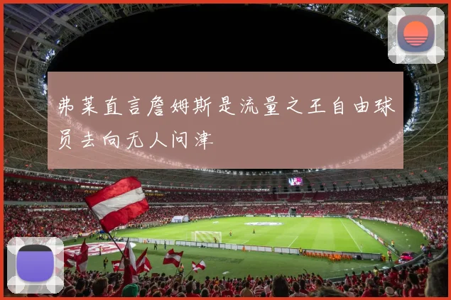弗莱直言詹姆斯是流量之王自由球员去向无人问津