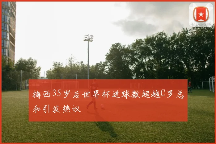 梅西35岁后世界杯进球数超越C罗总和引发热议