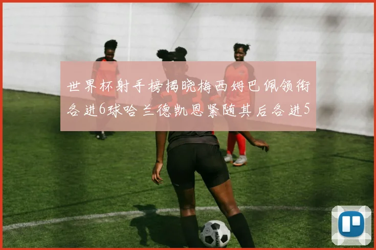世界杯射手榜揭晓梅西姆巴佩领衔各进6球哈兰德凯恩紧随其后各进5球