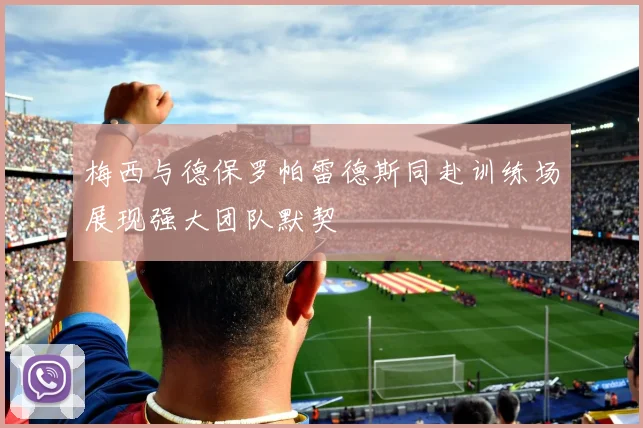 梅西与德保罗帕雷德斯同赴训练场展现强大团队默契