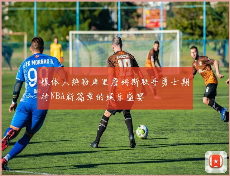 媒体人热盼库里詹姆斯联手勇士期待NBA新篇章的娱乐盛宴
