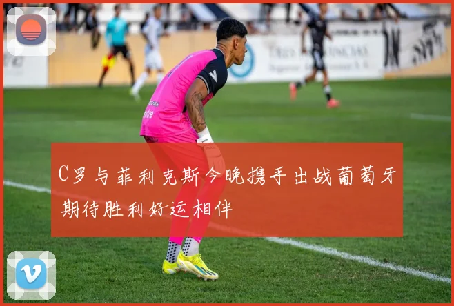 C罗与菲利克斯今晚携手出战葡萄牙期待胜利好运相伴