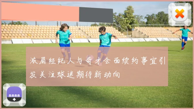 浓眉经纪人与奇才会面续约事宜引发关注球迷期待新动向
