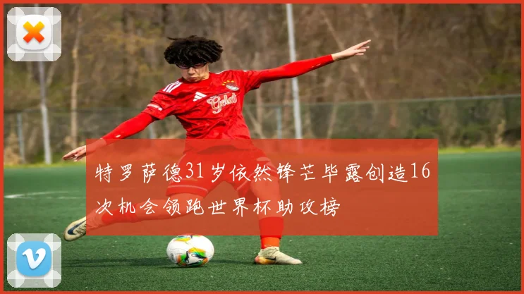 特罗萨德31岁依然锋芒毕露创造16次机会领跑世界杯助攻榜